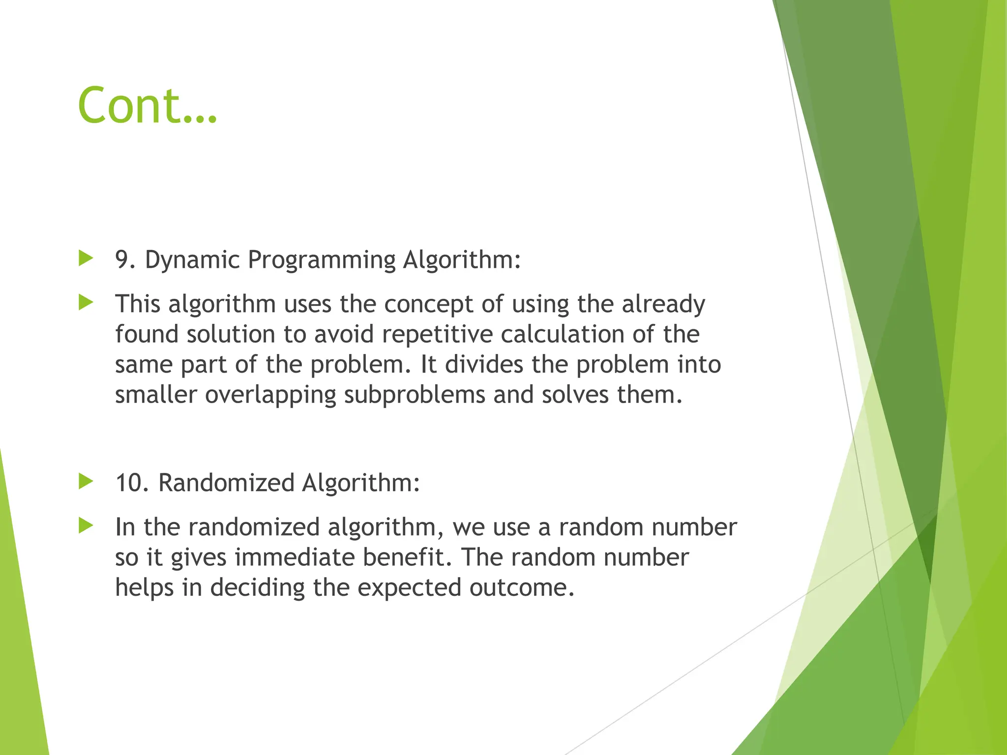 Cont…  9. Dynamic Programming Algorithm:  This algorithm uses the concept of using the already found solution to avoid repetitive calculation of the same part of the problem. It divides the problem into smaller overlapping subproblems and solves them.  10. Randomized Algorithm:  In the randomized algorithm, we use a random number so it gives immediate benefit. The random number helps in deciding the expected outcome. 