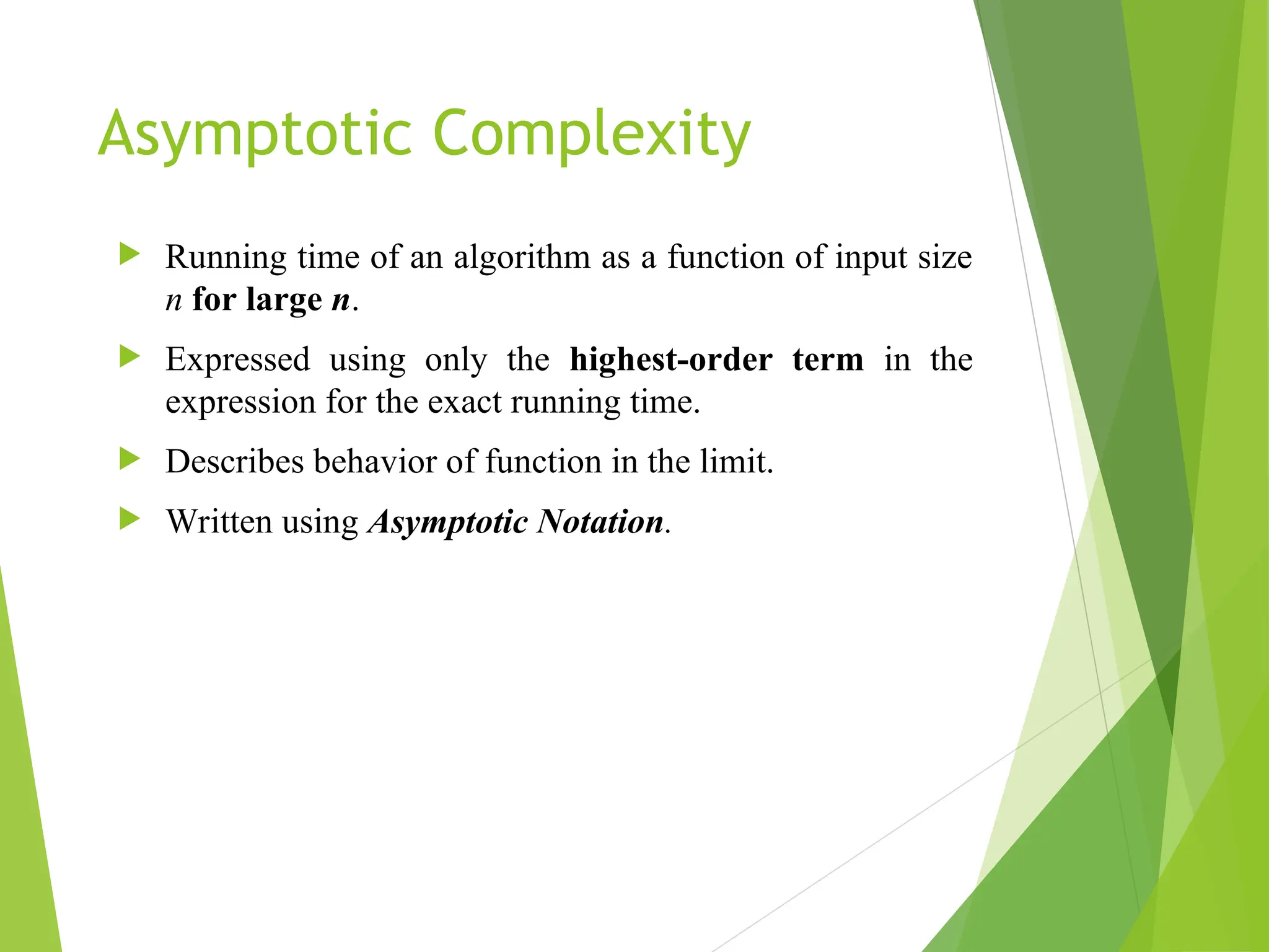 Asymptotic Complexity  Running time of an algorithm as a function of input size n for large n.  Expressed using only the highest-order term in the expression for the exact running time.  Describes behavior of function in the limit.  Written using Asymptotic Notation. 