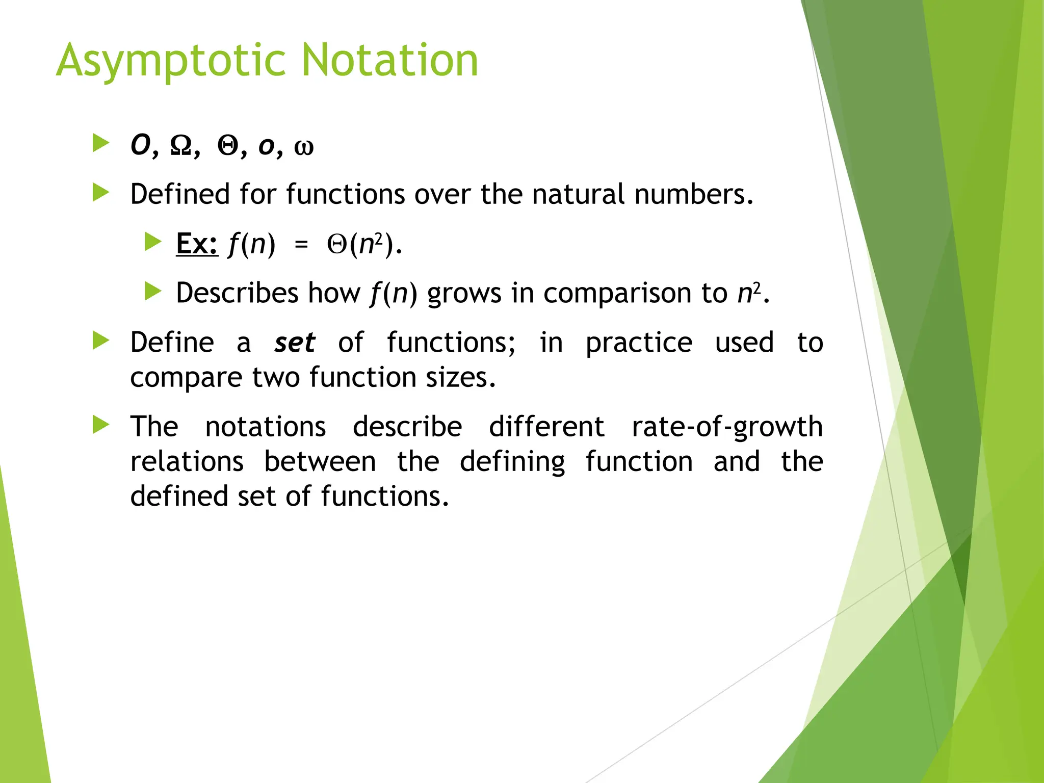 Asymptotic Notation  O, ,, o,   Defined for functions over the natural numbers.  Ex: f(n) = (n2 ).  Describes how f(n) grows in comparison to n2 .  Define a set of functions; in practice used to compare two function sizes.  The notations describe different rate-of-growth relations between the defining function and the defined set of functions. 