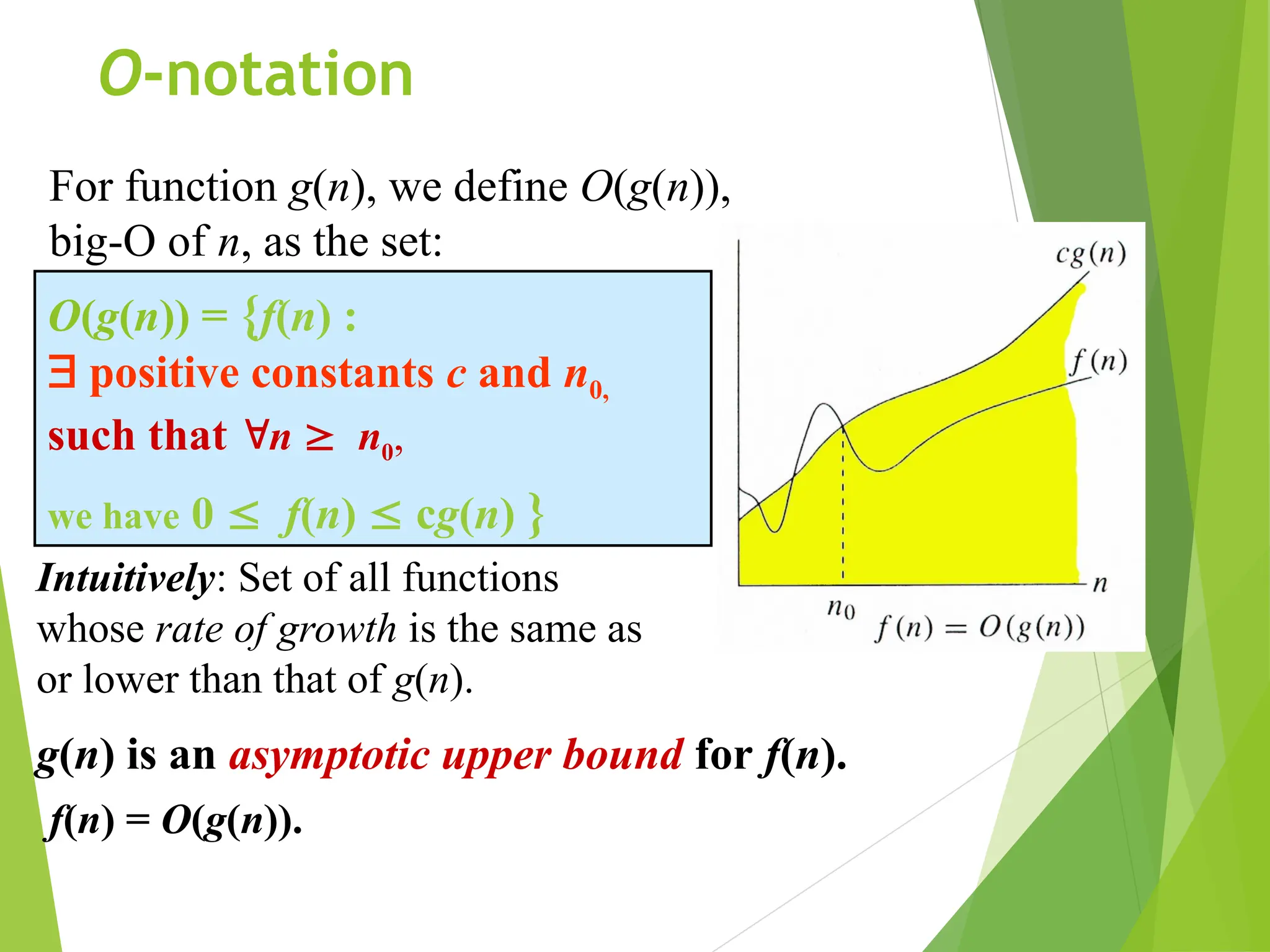 O-notation O(g(n)) = {f(n) :  positive constants c and n0, such that n  n0, we have 0  f(n)  cg(n) } For function g(n), we define O(g(n)), big-O of n, as the set: g(n) is an asymptotic upper bound for f(n). Intuitively: Set of all functions whose rate of growth is the same as or lower than that of g(n). f(n) = O(g(n)). 