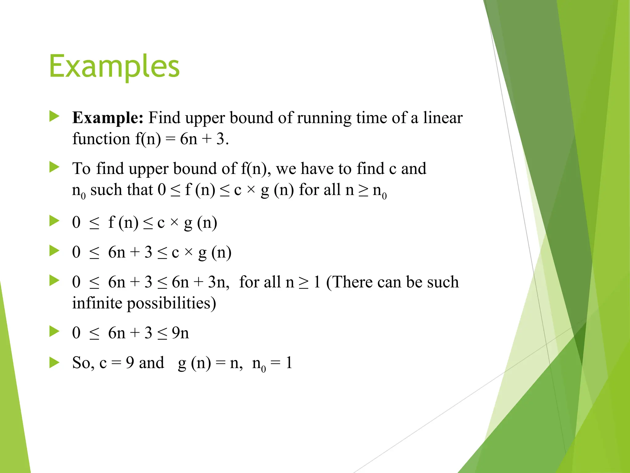 Examples  Example: Find upper bound of running time of a linear function f(n) = 6n + 3.  To find upper bound of f(n), we have to find c and n0 such that 0 ≤ f (n) ≤ c × g (n) for all n ≥ n0  0 ≤ f (n) ≤ c × g (n)  0 ≤ 6n + 3 ≤ c × g (n)  0 ≤ 6n + 3 ≤ 6n + 3n, for all n ≥ 1 (There can be such infinite possibilities)  0 ≤ 6n + 3 ≤ 9n  So, c = 9 and g (n) = n, n0 = 1 