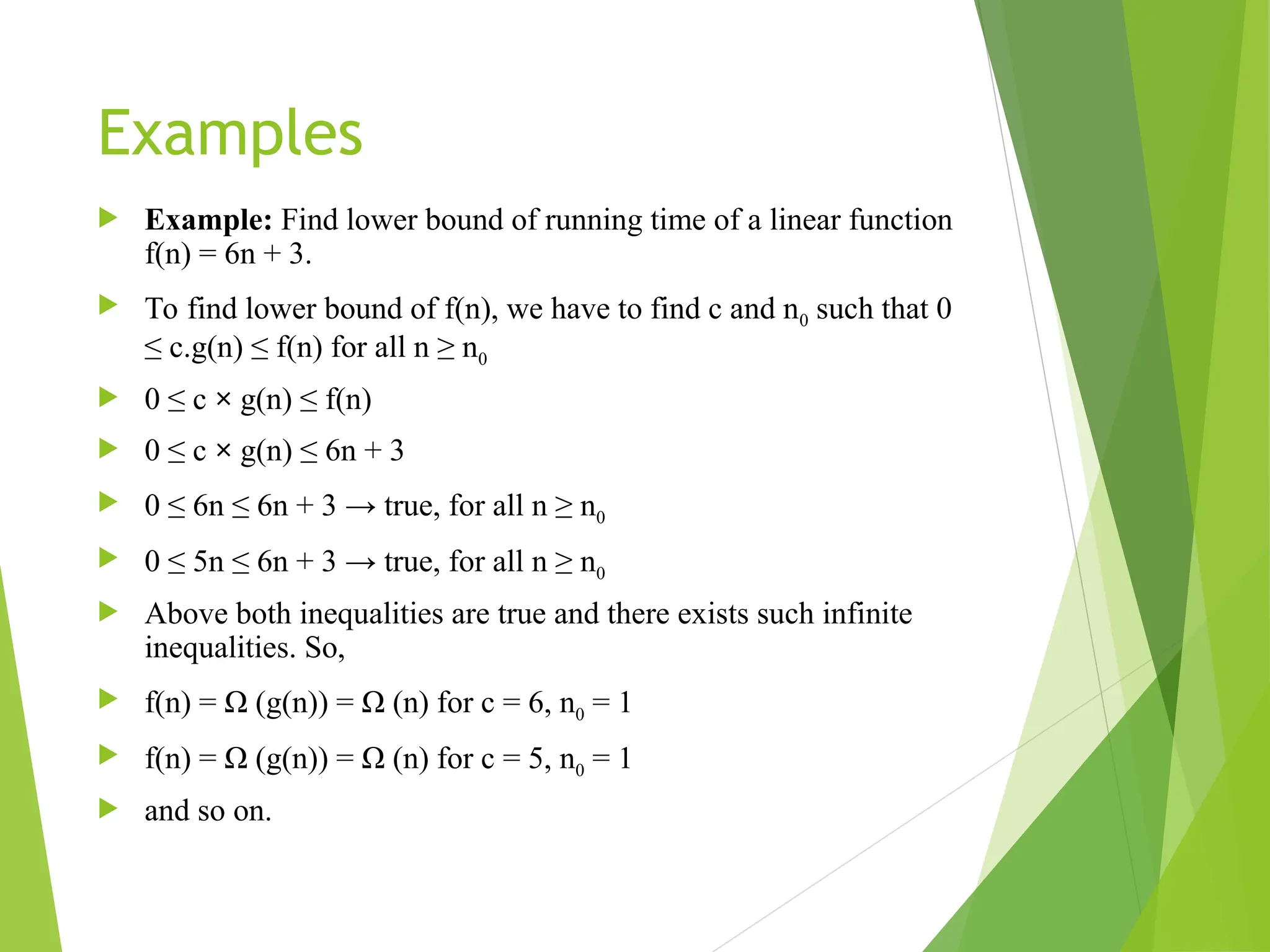 Examples  Example: Find lower bound of running time of a linear function f(n) = 6n + 3.  To find lower bound of f(n), we have to find c and n0 such that 0 ≤ c.g(n) ≤ f(n) for all n ≥ n0  0 ≤ c × g(n) ≤ f(n)  0 ≤ c × g(n) ≤ 6n + 3  0 ≤ 6n ≤ 6n + 3 → true, for all n ≥ n0  0 ≤ 5n ≤ 6n + 3 → true, for all n ≥ n0  Above both inequalities are true and there exists such infinite inequalities. So,  f(n) = Ω (g(n)) = Ω (n) for c = 6, n0 = 1  f(n) = Ω (g(n)) = Ω (n) for c = 5, n0 = 1  and so on. 