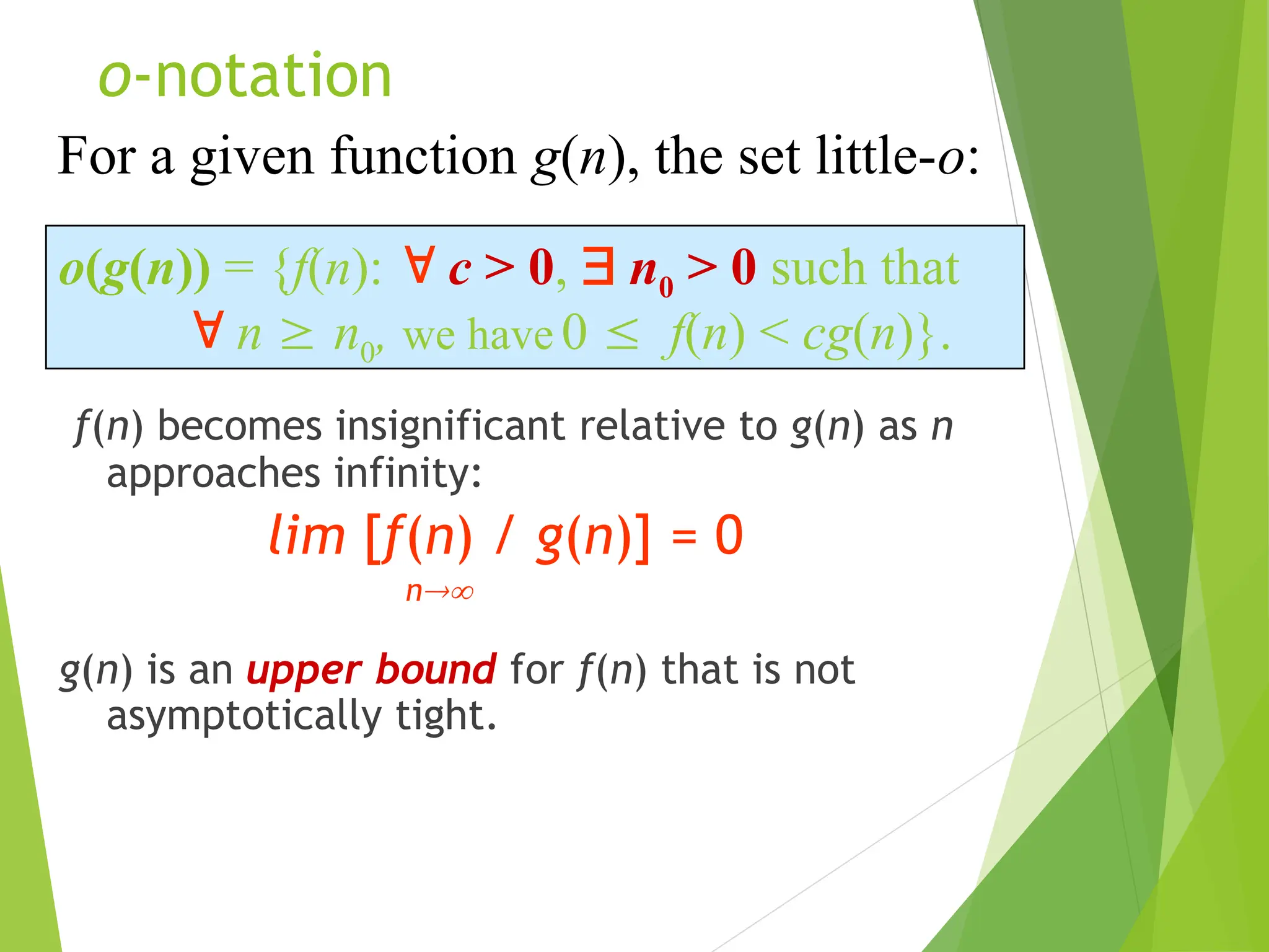 o-notation f(n) becomes insignificant relative to g(n) as n approaches infinity: lim [f(n) / g(n)] = 0 n g(n) is an upper bound for f(n) that is not asymptotically tight. o(g(n)) = {f(n):  c > 0,  n0 > 0 such that  n  n0, we have 0  f(n) < cg(n)}. For a given function g(n), the set little-o: 
