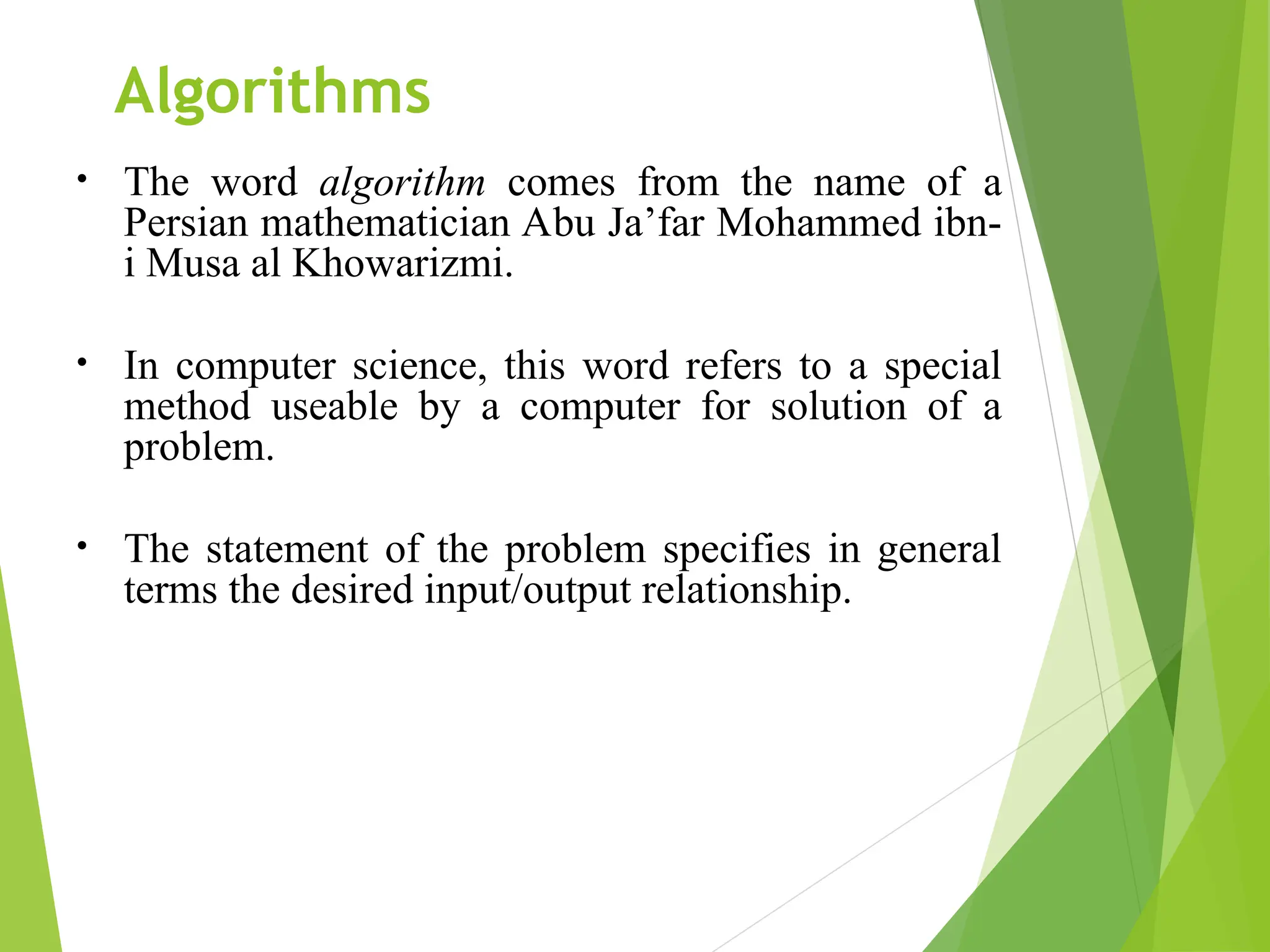 Algorithms • The word algorithm comes from the name of a Persian mathematician Abu Ja’far Mohammed ibn- i Musa al Khowarizmi. • In computer science, this word refers to a special method useable by a computer for solution of a problem. • The statement of the problem specifies in general terms the desired input/output relationship. 