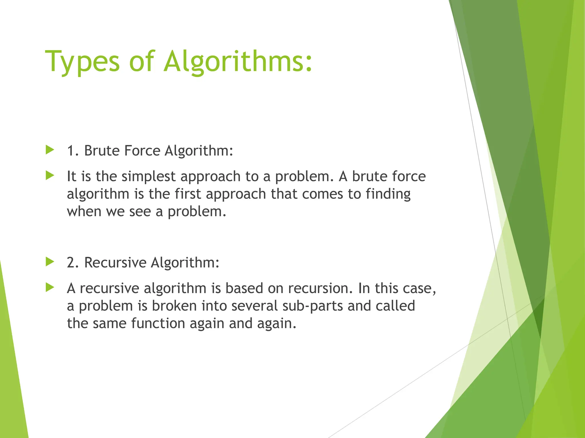 Types of Algorithms:  1. Brute Force Algorithm:  It is the simplest approach to a problem. A brute force algorithm is the first approach that comes to finding when we see a problem.  2. Recursive Algorithm:  A recursive algorithm is based on recursion. In this case, a problem is broken into several sub-parts and called the same function again and again. 