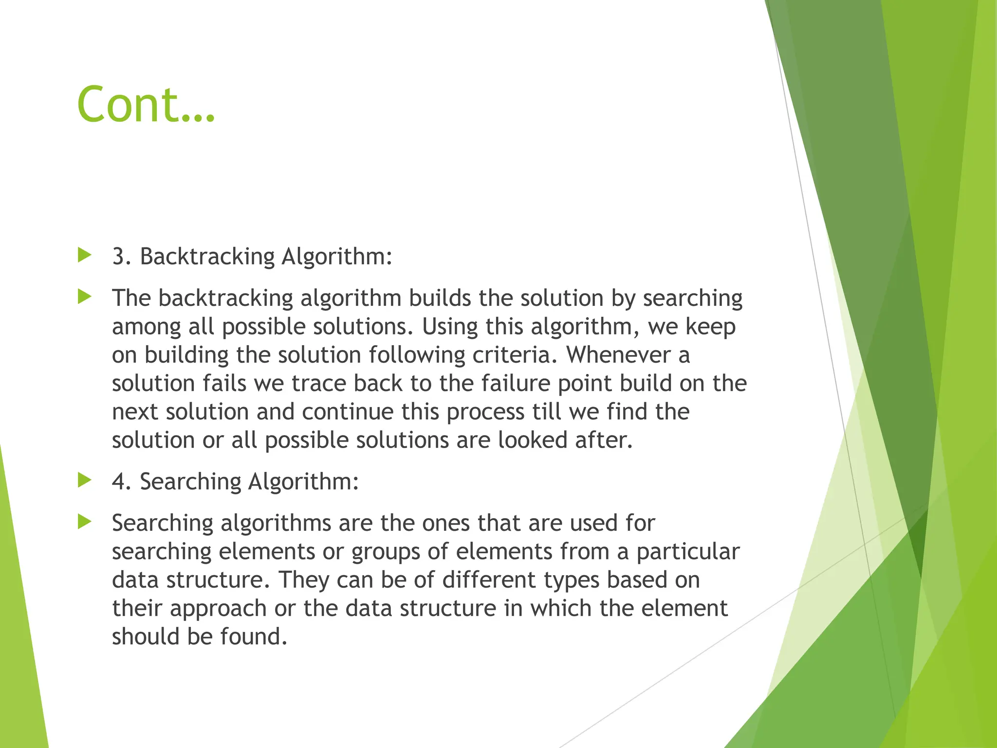 Cont…  3. Backtracking Algorithm:  The backtracking algorithm builds the solution by searching among all possible solutions. Using this algorithm, we keep on building the solution following criteria. Whenever a solution fails we trace back to the failure point build on the next solution and continue this process till we find the solution or all possible solutions are looked after.  4. Searching Algorithm:  Searching algorithms are the ones that are used for searching elements or groups of elements from a particular data structure. They can be of different types based on their approach or the data structure in which the element should be found. 