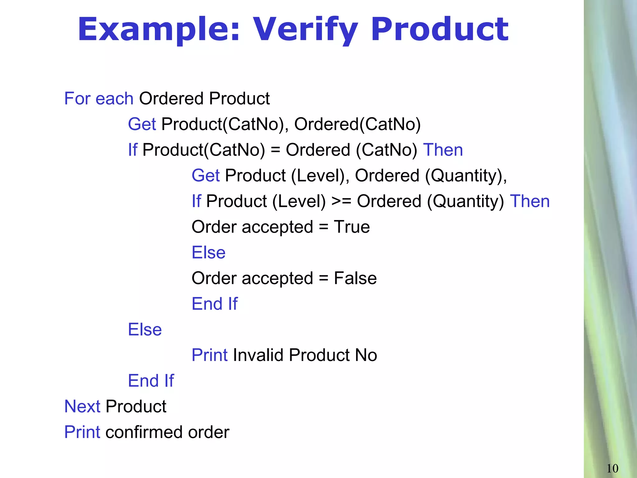 Example: Verify Product

For each Ordered Product
        Get Product(CatNo), Ordered(CatNo)
        If Product(CatNo) = Ordered (CatNo) Then
                Get Product (Level), Ordered (Quantity),
                If Product (Level) >= Ordered (Quantity) Then
                Order accepted = True
                Else
                Order accepted = False
                End If
        Else
                Print Invalid Product No
        End If
Next Product
Print confirmed order
                                                                10
 