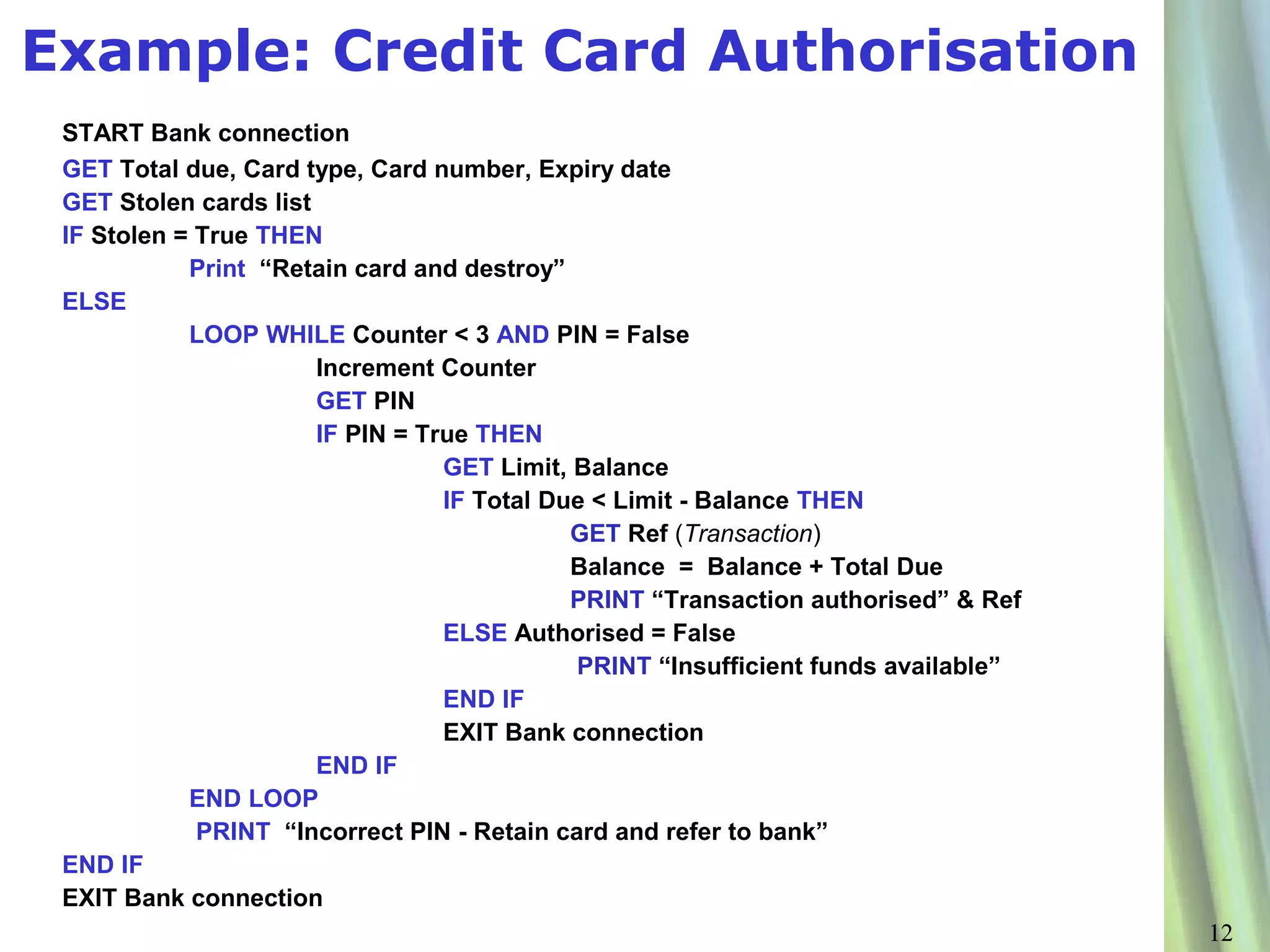 Example: Credit Card Authorisation
 START Bank connection
 GET Total due, Card type, Card number, Expiry date
 GET Stolen cards list
 IF Stolen = True THEN
            Print “Retain card and destroy”
 ELSE
            LOOP WHILE Counter < 3 AND PIN = False
                       Increment Counter
                       GET PIN
                       IF PIN = True THEN
                                  GET Limit, Balance
                                  IF Total Due < Limit - Balance THEN
                                             GET Ref (Transaction)
                                             Balance = Balance + Total Due
                                             PRINT “Transaction authorised” & Ref
                                  ELSE Authorised = False
                                             PRINT “Insufficient funds available”
                                  END IF
                                  EXIT Bank connection
                       END IF
            END LOOP
             PRINT “Incorrect PIN - Retain card and refer to bank”
 END IF
 EXIT Bank connection
                                                                                    12
 