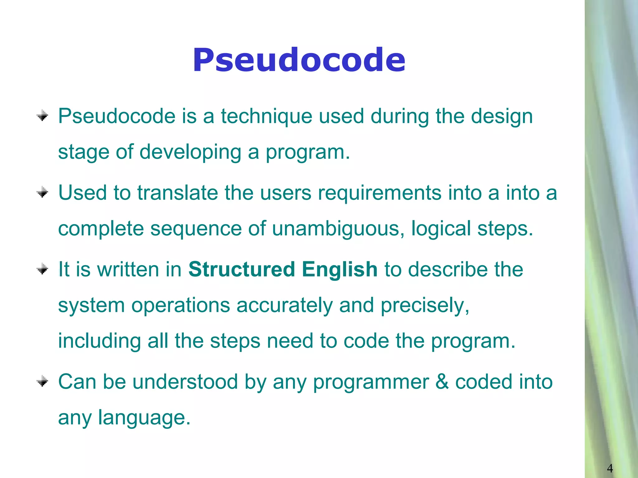 Pseudocode
Pseudocode is a technique used during the design
stage of developing a program.
Used to translate the users requirements into a into a
complete sequence of unambiguous, logical steps.
It is written in Structured English to describe the
system operations accurately and precisely,
including all the steps need to code the program.
Can be understood by any programmer & coded into
any language.

                                                         4
 