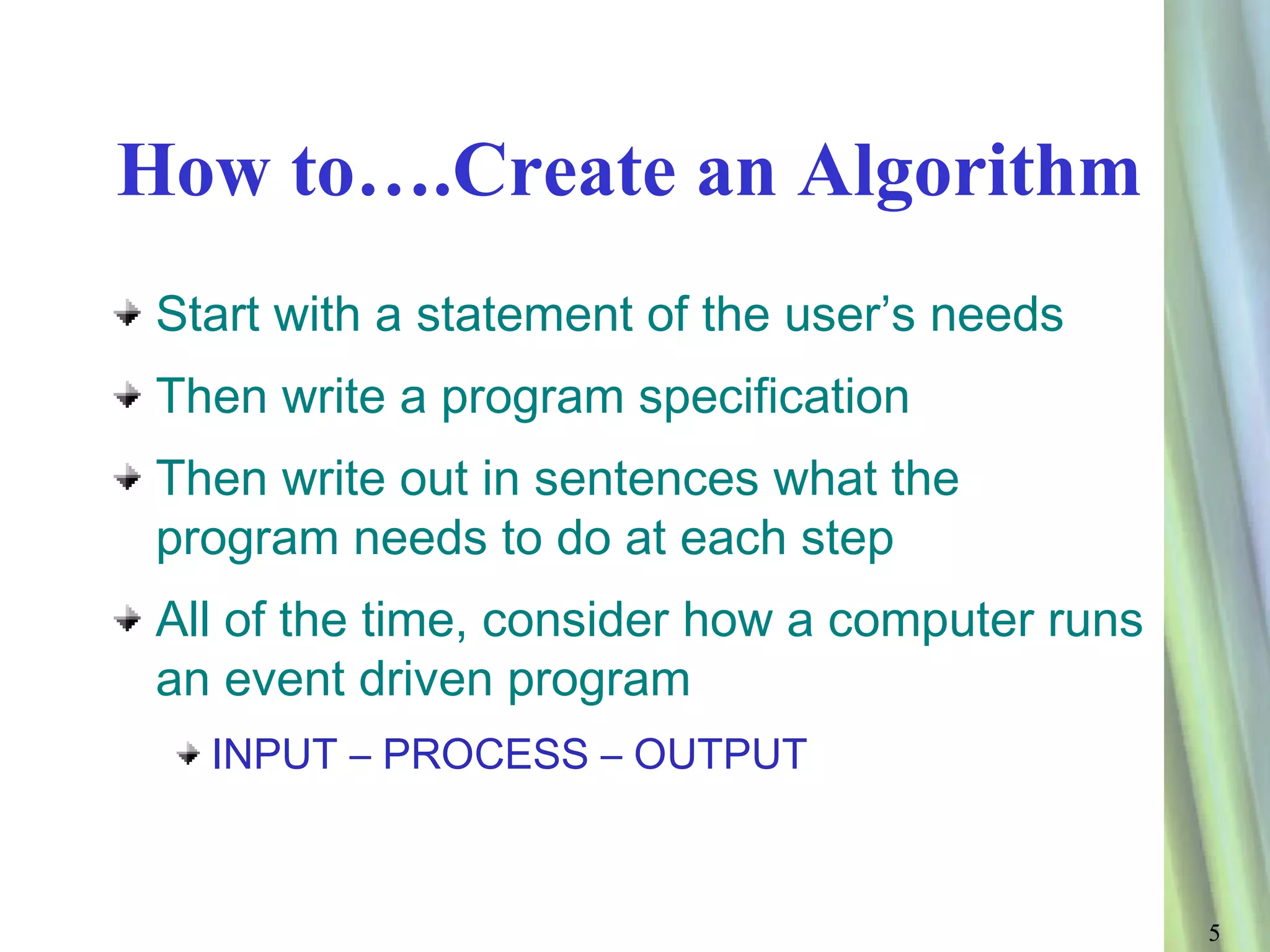 How to….Create an Algorithm
 Start with a statement of the user’s needs
 Then write a program specification
 Then write out in sentences what the
 program needs to do at each step
 All of the time, consider how a computer runs
 an event driven program
   INPUT – PROCESS – OUTPUT



                                                 5
 