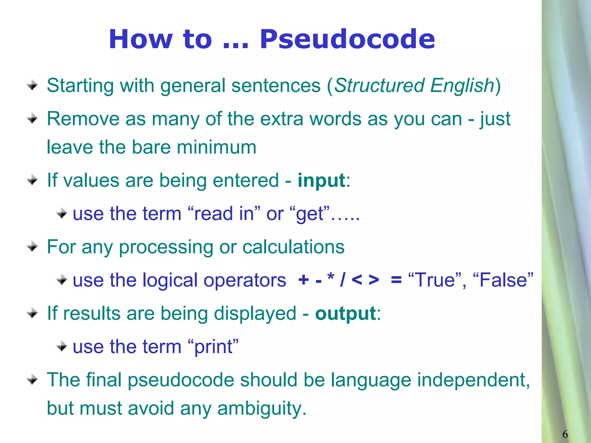 How to ... Pseudocode
Starting with general sentences (Structured English)
Remove as many of the extra words as you can - just
leave the bare minimum
If values are being entered - input:
   use the term “read in” or “get”…..
For any processing or calculations
   use the logical operators + - * / < > = “True”, “False”
If results are being displayed - output:
   use the term “print”
The final pseudocode should be language independent,
but must avoid any ambiguity.
                                                             6
 