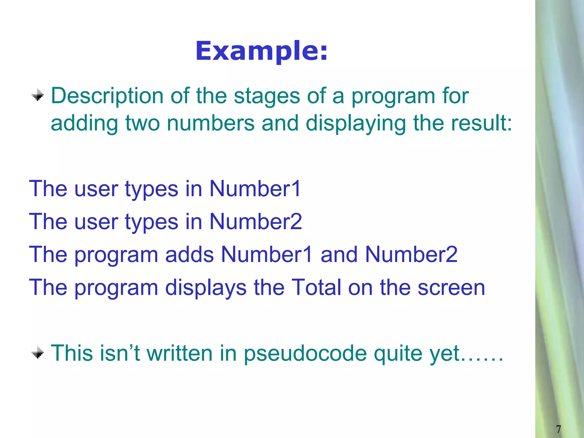 Example:
  Description of the stages of a program for
  adding two numbers and displaying the result:

The user types in Number1
The user types in Number2
The program adds Number1 and Number2
The program displays the Total on the screen

  This isn’t written in pseudocode quite yet……


                                                  7
 