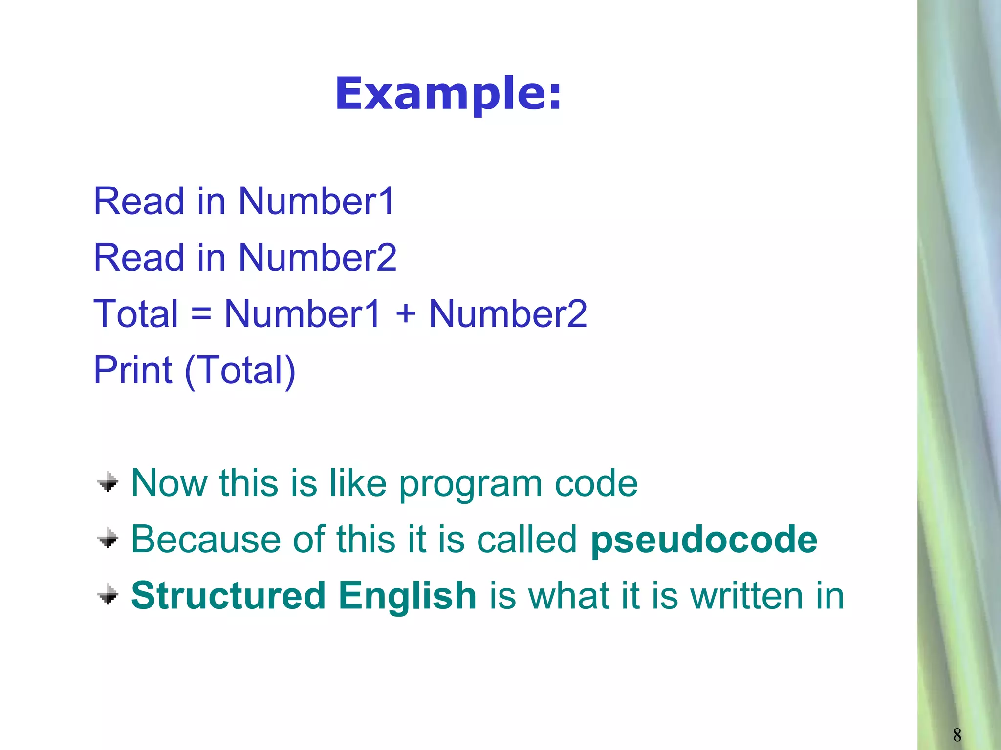 Example:

Read in Number1
Read in Number2
Total = Number1 + Number2
Print (Total)

 Now this is like program code
 Because of this it is called pseudocode
 Structured English is what it is written in


                                               8
 