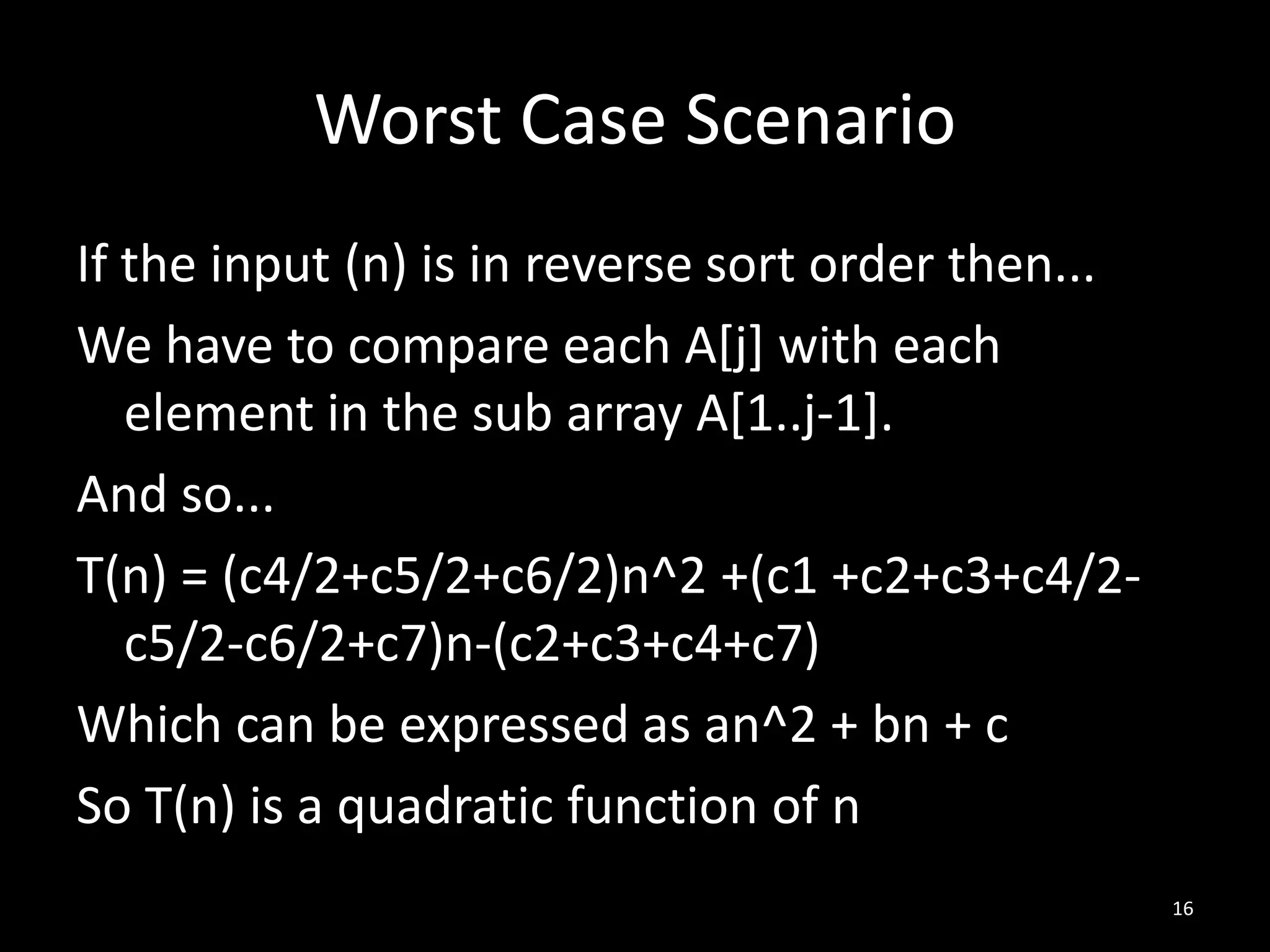 Worst Case Scenario
If the input (n) is in reverse sort order then...
We have to compare each A[j] with each
   element in the sub array A[1..j-1].
And so...
T(n) = (c4/2+c5/2+c6/2)n^2 +(c1 +c2+c3+c4/2-
   c5/2-c6/2+c7)n-(c2+c3+c4+c7)
Which can be expressed as an^2 + bn + c
So T(n) is a quadratic function of n
                                                    16
 