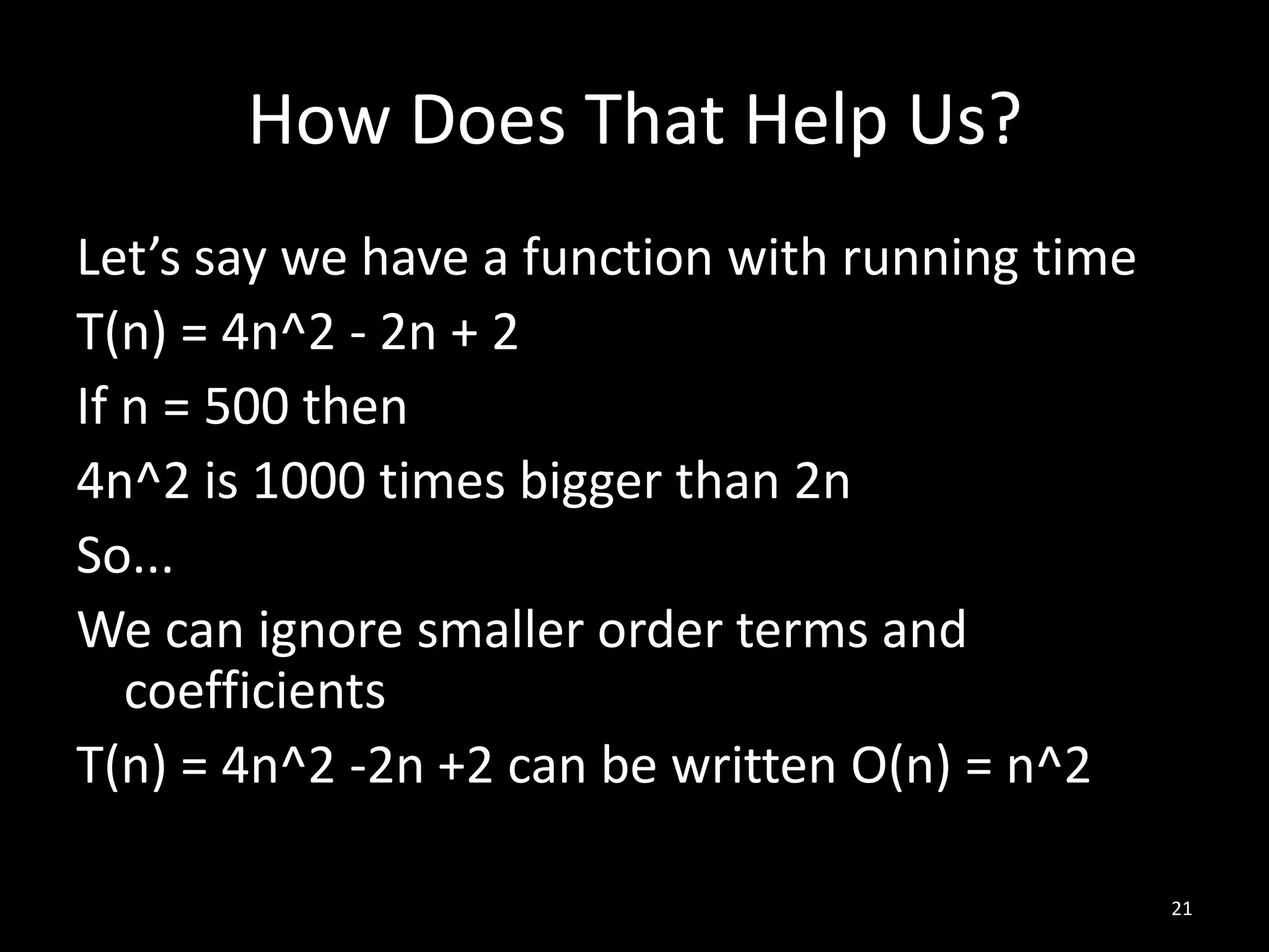 How Does That Help Us?
Let’s say we have a function with running time
T(n) = 4n^2 - 2n + 2
If n = 500 then
4n^2 is 1000 times bigger than 2n
So...
We can ignore smaller order terms and
   coefficients
T(n) = 4n^2 -2n +2 can be written O(n) = n^2

                                                 21
 