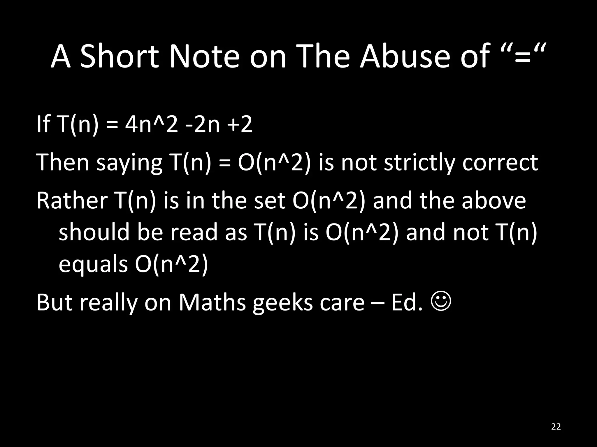 A Short Note on The Abuse of “=“
If T(n) = 4n^2 -2n +2
Then saying T(n) = O(n^2) is not strictly correct
Rather T(n) is in the set O(n^2) and the above
   should be read as T(n) is O(n^2) and not T(n)
   equals O(n^2)
But really on Maths geeks care – Ed. 



                                                    22
 