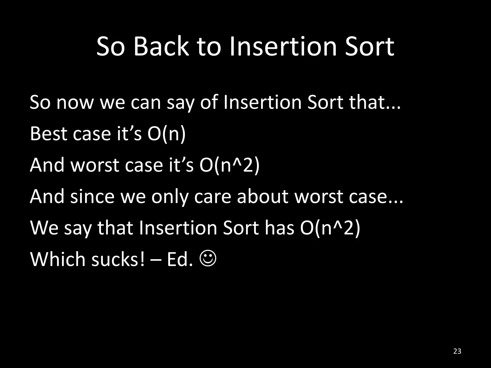 So Back to Insertion Sort
So now we can say of Insertion Sort that...
Best case it’s O(n)
And worst case it’s O(n^2)
And since we only care about worst case...
We say that Insertion Sort has O(n^2)
Which sucks! – Ed. 



                                              23
 