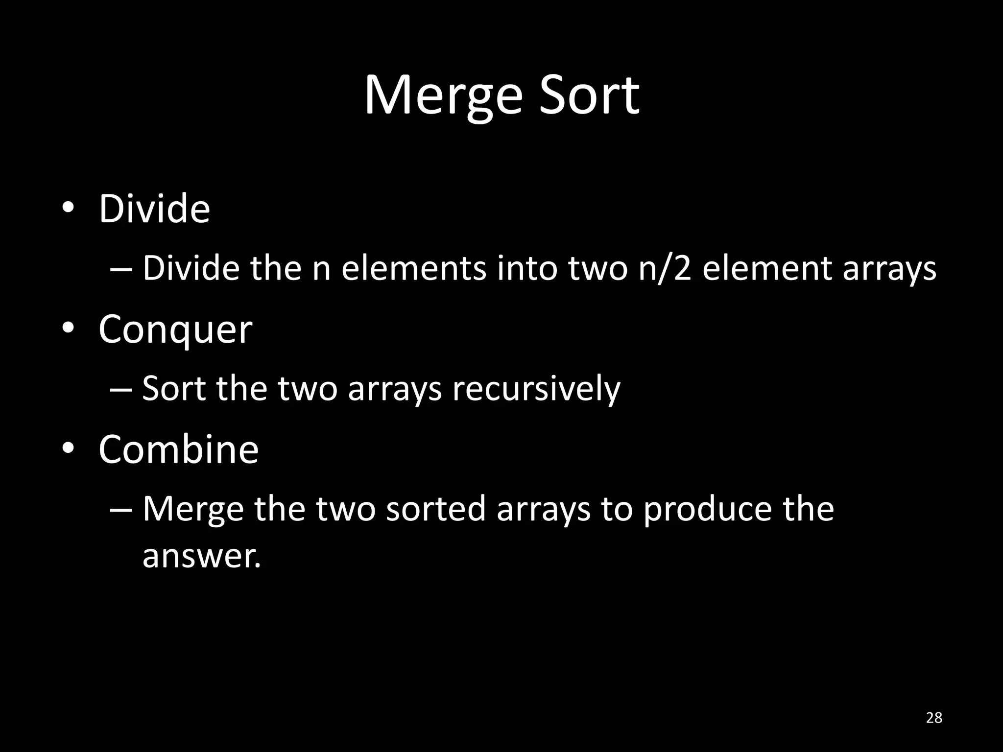 Merge Sort
• Divide
  – Divide the n elements into two n/2 element arrays
• Conquer
  – Sort the two arrays recursively
• Combine
  – Merge the two sorted arrays to produce the
    answer.


                                                    28
 