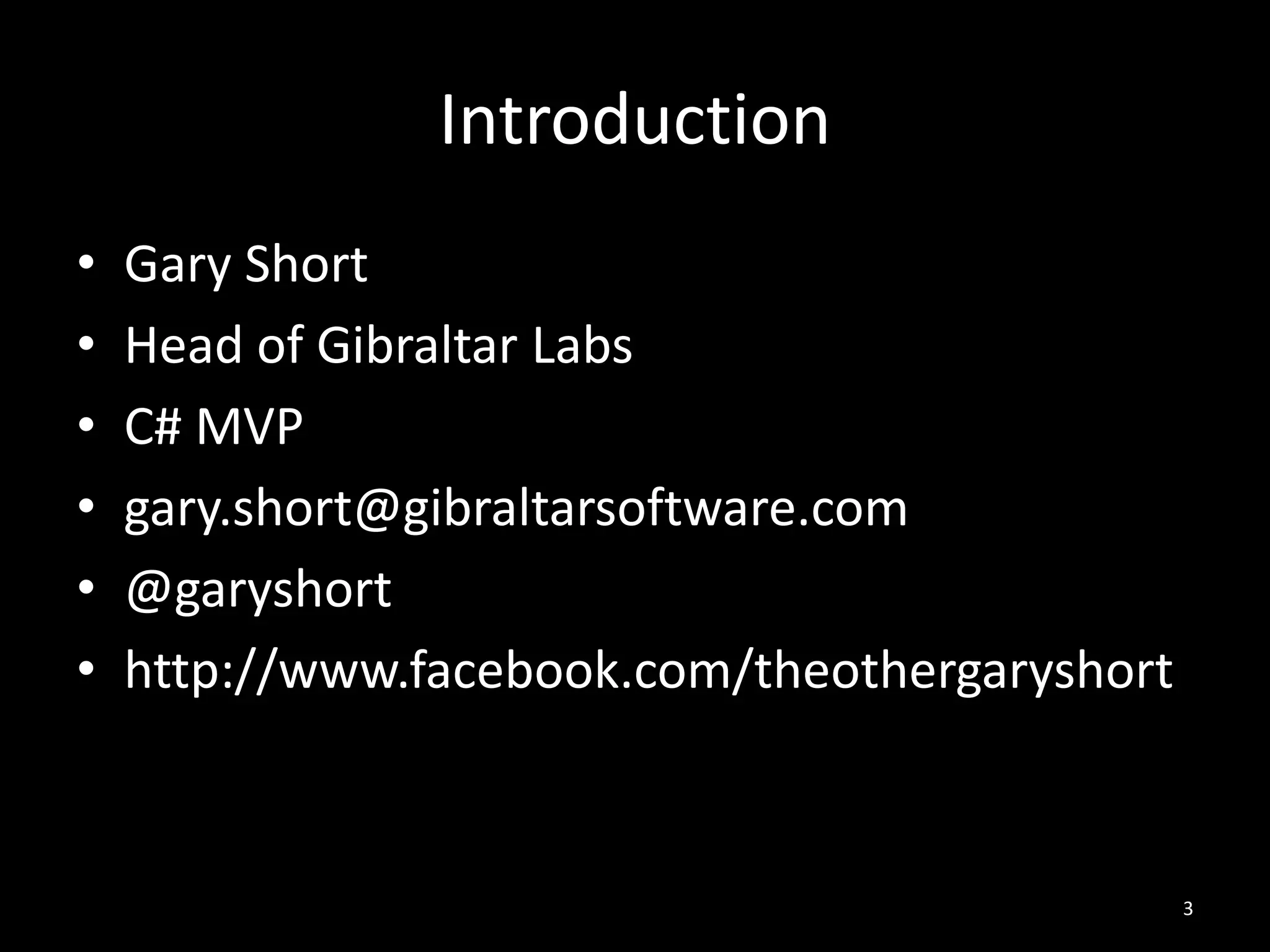 Introduction
•   Gary Short
•   Head of Gibraltar Labs
•   C# MVP
•   gary.short@gibraltarsoftware.com
•   @garyshort
•   http://www.facebook.com/theothergaryshort



                                                3
 