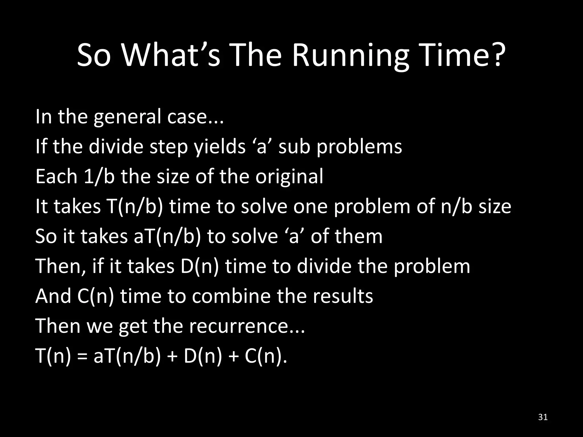 So What’s The Running Time?
In the general case...
If the divide step yields ‘a’ sub problems
Each 1/b the size of the original
It takes T(n/b) time to solve one problem of n/b size
So it takes aT(n/b) to solve ‘a’ of them
Then, if it takes D(n) time to divide the problem
And C(n) time to combine the results
Then we get the recurrence...
T(n) = aT(n/b) + D(n) + C(n).

                                                        31
 