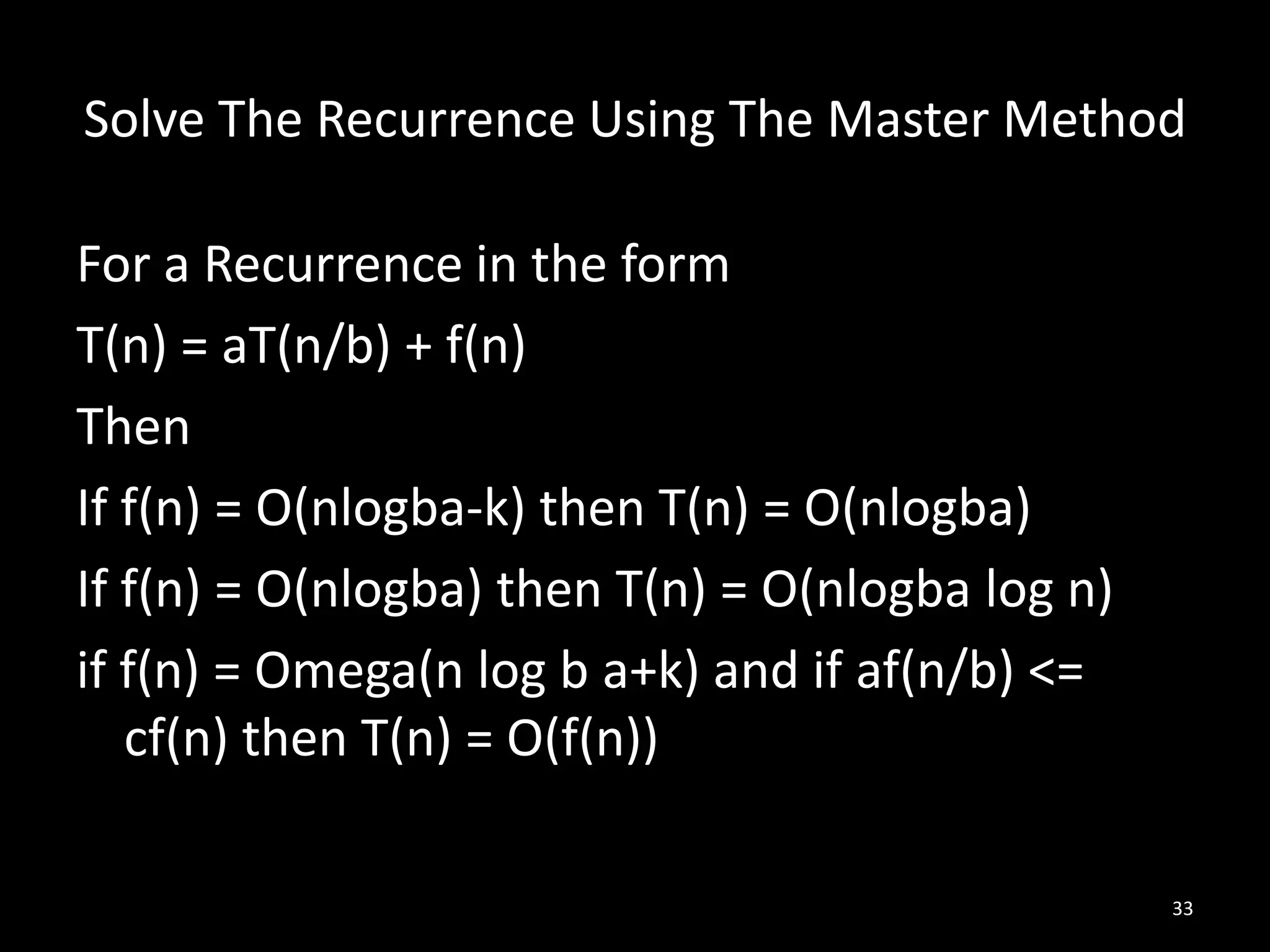 Solve The Recurrence Using The Master Method

For a Recurrence in the form
T(n) = aT(n/b) + f(n)
Then
If f(n) = O(nlogba-k) then T(n) = O(nlogba)
If f(n) = O(nlogba) then T(n) = O(nlogba log n)
if f(n) = Omega(n log b a+k) and if af(n/b) <=
   cf(n) then T(n) = O(f(n))

                                                  33
 