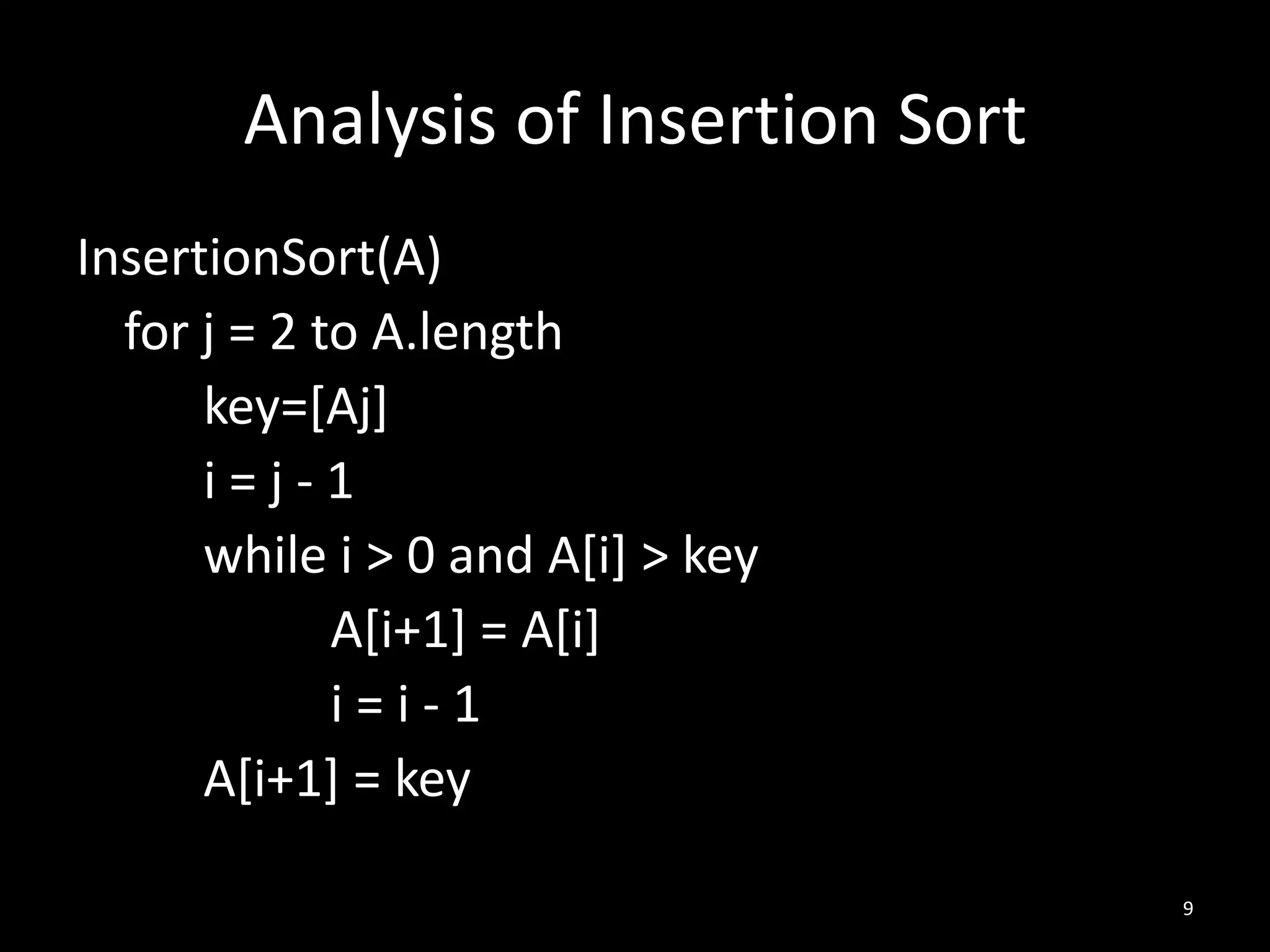 Analysis of Insertion Sort
InsertionSort(A)
  for j = 2 to A.length
      key=[Aj]
      i=j-1
      while i > 0 and A[i] > key
             A[i+1] = A[i]
             i=i-1
      A[i+1] = key

                                    9
 