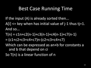 Best Case Running Time
If the input (A) is already sorted then...
A[i] <= key when has initial value of j-1 thus tj=1.
And so...
T(n) = c1n+c2(n-1)+c3(n-1)+c4(n-1)+c7(n-1)
= (c1+c2+c3+c4+c7)n-(c2+c3+c4+c7)
Which can be expressed as an+b for constants a
   and b that depend on ci
So T(n) is a linear function of n

                                                   13
 