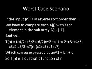 Worst Case Scenario
If the input (n) is in reverse sort order then...
We have to compare each A[j] with each
   element in the sub array A[1..j-1].
And so...
T(n) = (c4/2+c5/2+c6/2)n^2 +(c1 +c2+c3+c4/2-
   c5/2-c6/2+c7)n-(c2+c3+c4+c7)
Which can be expressed as an^2 + bn + c
So T(n) is a quadratic function of n
                                                    16
 