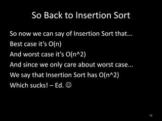 So Back to Insertion Sort
So now we can say of Insertion Sort that...
Best case it’s O(n)
And worst case it’s O(n^2)
And since we only care about worst case...
We say that Insertion Sort has O(n^2)
Which sucks! – Ed. 



                                              23
 