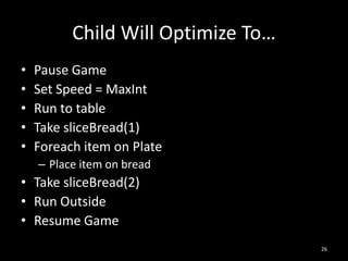 Child Will Optimize To…
•   Pause Game
•   Set Speed = MaxInt
•   Run to table
•   Take sliceBread(1)
•   Foreach item on Plate
    – Place item on bread
• Take sliceBread(2)
• Run Outside
• Resume Game
                                    26
 