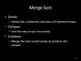Merge Sort
• Divide
  – Divide the n elements into two n/2 element arrays
• Conquer
  – Sort the two arrays recursively
• Combine
  – Merge the two sorted arrays to produce the
    answer.


                                                    28
 