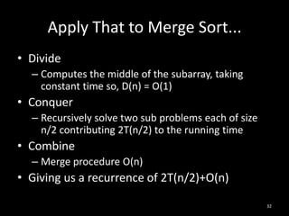 Apply That to Merge Sort...
• Divide
  – Computes the middle of the subarray, taking
    constant time so, D(n) = O(1)
• Conquer
  – Recursively solve two sub problems each of size
    n/2 contributing 2T(n/2) to the running time
• Combine
  – Merge procedure O(n)
• Giving us a recurrence of 2T(n/2)+O(n)

                                                      32
 