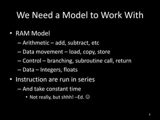 We Need a Model to Work With
• RAM Model
  – Arithmetic – add, subtract, etc
  – Data movement – load, copy, store
  – Control – branching, subroutine call, return
  – Data – Integers, floats
• Instruction are run in series
  – And take constant time
     • Not really, but shhh! –Ed. 


                                                   8
 