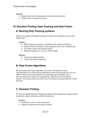 Phoenix Audio Technologies
Maturity:
 Implemented both in floating point and fixed point arithmetic.
 Widely used in operational systems.
IV. Direction Finding, Data Tracking and Data Fusion
A. Bearing Only Tracking systems
We have developed multi target tracking for a passive low frequency sonar system
(flank array).
Features:
 Multi Component tracking – Broadband; Narrowband and Demon
 Optimal direction finding of each component and for the combined data
  tracker (steady state Kalman filters)
 Maintains tracking at a very low SNR (-40 dB)
Maturity:
 Fixed point implementation.
 Used in operational submarine.
B. Data Fusion Algorithms
We developed a data fusion algorithm for sources with explosive nature.
The information was collected from distributed sensors (the total aperture was over
20Km), where each sensor composed of a small aperture microphone array.
Data association was resolve by using Bearing, Time Of Arrival and acoustic
features. The system achieves accurate source localization and good rejection of false
detection.
C. Direction Finding
We have developed Direction Finding algorithm for three applications: speech signals
localization, sniper localization, artillery localization.
Features:
 Insensitive to errors in the sound speed
 Supplies measurement for quality estimate
Page 10
 