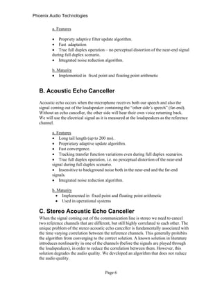 Phoenix Audio Technologies
a. Features
 Propriety adaptive filter update algorithm.
 Fast adaptation
 True full duplex operation – no perceptual distortion of the near-end signal
during full duplex scenario.
 Integrated noise reduction algorithm.
b. Maturity
 Implemented in fixed point and floating point arithmetic
B. Acoustic Echo Canceller
Acoustic echo occurs when the microphone receives both our speech and also the
signal coming out of the loudspeaker containing the “other side’s speech” (far-end).
Without an echo canceller, the other side will hear their own voice returning back.
We will use the electrical signal as it is measured at the loudspeakers as the reference
channel.
a. Features
 Long tail length (up to 200 ms).
 Proprietary adaptive update algorithm.
 Fast convergence.
 Tracking transfer function variations even during full duplex scenarios.
 True full duplex operation, i.e. no perceptual distortion of the near-end
signal during full duplex scenario.
 Insensitive to background noise both in the near-end and the far-end
signals.
 Integrated noise reduction algorithm.
b. Maturity
 Implemented in fixed point and floating point arithmetic
 Used in operational systems
C. Stereo Acoustic Echo Canceller
When the signal coming out of the communication line is stereo we need to cancel
two reference channels that are different, but still highly correlated to each other. The
unique problem of the stereo acoustic echo canceller is fundamentally associated with
the time varying correlation between the reference channels. This generally prohibits
the algorithm from converging to the correct solution. A known solution in literature
introduces nonlinearity in one of the channels (before the signals are played through
the loudspeakers), in order to reduce the correlation between them. However, this
solution degrades the audio quality. We developed an algorithm that does not reduce
the audio quality.
Page 6
 