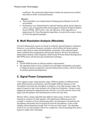 Phoenix Audio Technologies
coefficient. The optimized method reduces further the musical noise artifacts
and achieves better overall performance.
Maturity:
 These algorithms were implemented in floating point arithmetic for the PC
environment.
 Performance was validated both by informal listening and by formal objective
criteria, such as Segmental SNR and Perseptual Evaluation Of Speech Quality
Scours (PESQ) –IDUT p.862. Also, the efficiency of the algorithm as a
preprocessor for Voice Recognition algorithms, was proven by using a variety
of Voice Recognition packages.
B. Multi Resolution Analysis (Wavelets)
Classical enhancement systems are based on uniformly spaced frequency resolutions.
However, a non-uniform frequency resolution, which reflects the human auditory
system, often leads to improved intelligibility and quality of the enhanced signal
when combined with an appropriate spectral gain function. We have developed an
enhancement method, which integrates a Bark-Scaled Wavelet Packet Decomposition
(BS-WPD) and a soft-decision gain modification technique.
Features:
 The BS-WPD provides an efficient auditory representation.
 The algorithm achieves lower residual noise and higher intelligibility and quality
of enhanced speech, compared to classical enhancement systems, which are based
on uniform spectral decompositions
C. Signal Power Compression
Voice signals occupy a large dynamic range. Different speakers at different times,
under different noise environments, and from highly different distances to the
microphone will excite the microphone to produce a very large dynamic range. The
nature of speech is that it also includes a lot of high level transients. Trying to avoid
clipping by pushing the signal downwards will leave very little room for most of the
signal, and soft speakers will find themselves below the noise floor.
Phoenix offers a unique algorithm that addresses these issues. It allows comfort
listening in scenarios of multi speakers with significantly different power (for
example: a scenario of room conferencing where one participant is located near the
microphone and another may be located far from the microphone). It also avoids
clipping while maintaining enough “bits” for the rest of the signal. The algorithm
excels in its very fast response and its low complexity. It has no pumping noise that is
typical to simple AGC techniques.
Page 9
 