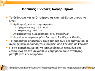 Επιμόρφωση Εκπαιδευτικών Πληροφορικής | Ενότητα 4η (Δομημένος Προγραμμα11
Βασικές Έννοιες Αλγορίθμων
 Τα δεδομένα και τα ζητούμενα σε ένα πρόβλημα μπορεί να
είναι:
 Αριθμητικά, και πιο συγκεκριμένα
 Πραγματικά, π.χ. 10.5 0.30
 Ακέραια, π.χ. 100 20
 Αλφαριθμητικά ή Χαρακτήρες, π.χ. ‘Μαρκέλλα’
 Λογικά που παίρνουν μόνο δύο τιμές Αληθής και Ψευδής
 Τα παραπάνω αποτελούν τους τύπους των δεδομένων και η
ακριβής κωδικοποίησή τους ποικίλει από Γλώσσα σε Γλώσσα
 Για να εκφράσουμε και να υπολογίσουμε δεδομένα και
ζητούμενα σε ένα αλγόριθμο χρησιμοποιούμε σταθερές,
μεταβλητές και εκφράσεις
 