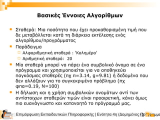 Επιμόρφωση Εκπαιδευτικών Πληροφορικής | Ενότητα 4η (Δομημένος Προγραμμα12
Βασικές Έννοιες Αλγορίθμων
 Σταθερά: Μια ποσότητα που έχει προκαθορισμένη τιμή που
δε μεταβάλλεται κατά τη διάρκεια εκτέλεσης ενός
αλγορίθμου/προγράμματος
 Παράδειγμα
 Αλφαριθμητική σταθερά : ‘Καλημέρα’
 Αριθμητική σταθερά: 20
 Μία σταθερά μπορεί να πάρει ένα συμβολικό όνομα σε ένα
πρόγραμμα και χρησιμοποιείται για να αποθηκεύει
παγκόσμιες σταθερές (πχ π=3.14, g=9.81) ή δεδομένα που
δεν αλλάζουν για το συγκεκριμένο πρόβλημα (πχ
φπα=0.19, Ν=100)
 Η δήλωση και η χρήση συμβολικών ονομάτων αντί των
αντίστοιχων σταθερών τιμών είναι προαιρετική, κάνει όμως
πιο ευανάγνωστο και κατανοητό το πρόγραμμά μας.
 