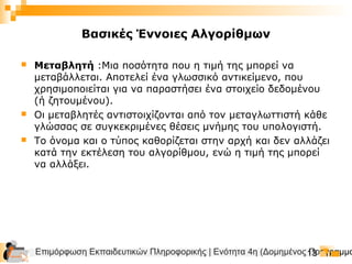 Επιμόρφωση Εκπαιδευτικών Πληροφορικής | Ενότητα 4η (Δομημένος Προγραμμα13
Βασικές Έννοιες Αλγορίθμων
 Μεταβλητή :Μια ποσότητα που η τιμή της μπορεί να
μεταβάλλεται. Αποτελεί ένα γλωσσικό αντικείμενο, που
χρησιμοποιείται για να παραστήσει ένα στοιχείο δεδομένου
(ή ζητουμένου).
 Οι μεταβλητές αντιστοιχίζονται από τον μεταγλωττιστή κάθε
γλώσσας σε συγκεκριμένες θέσεις μνήμης του υπολογιστή.
 Το όνομα και ο τύπος καθορίζεται στην αρχή και δεν αλλάζει
κατά την εκτέλεση του αλγορίθμου, ενώ η τιμή της μπορεί
να αλλάξει.
 