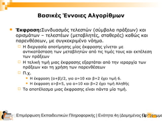 Επιμόρφωση Εκπαιδευτικών Πληροφορικής | Ενότητα 4η (Δομημένος Προγραμμα14
Βασικές Έννοιες Αλγορίθμων
 Έκφραση:Συνδυασμός τελεστών (σύμβολα πράξεων) και
ορισμάτων – τελεστέων (μεταβλητές, σταθερές) καθώς και
παρενθέσεων, με συγκεκριμένο νόημα.
 Η διεργασία αποτίμησης μίας έκφρασης γίνεται με
αντικατάσταση των μεταβλητών από τις τιμές τους και εκτέλεση
των πράξεων
 Η τελική τιμή μιας έκφρασης εξαρτάται από την ιεραρχία των
πράξεων και τη χρήση των παρενθέσεων
 Π.χ.
 Η έκφραση (α+β)/2, για α=10 και β=2 έχει τιμή 6.
 Η έκφραση α>β+5, για α=10 και β=2 έχει τιμή Αληθής
 Το αποτέλεσμα μιας έκφρασης είναι πάντα μία τιμή.
 