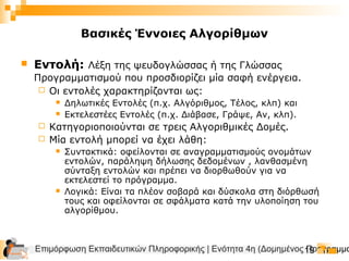 Επιμόρφωση Εκπαιδευτικών Πληροφορικής | Ενότητα 4η (Δομημένος Προγραμμα19
Βασικές Έννοιες Αλγορίθμων
 Εντολή: Λέξη της ψευδογλώσσας ή της Γλώσσας
Προγραμματισμού που προσδιορίζει μία σαφή ενέργεια.
 Οι εντολές χαρακτηρίζονται ως:
 Δηλωτικές Εντολές (π.χ. Αλγόριθμος, Τέλος, κλπ) και
 Εκτελεστέες Εντολές (π.χ. Διάβασε, Γράψε, Αν, κλπ).
 Κατηγοριοποιούνται σε τρεις Αλγοριθμικές Δομές.
 Μία εντολή μπορεί να έχει λάθη:
 Συντακτικά: οφείλονται σε αναγραμματισμούς ονομάτων
εντολών, παράληψη δήλωσης δεδομένων , λανθασμένη
σύνταξη εντολών και πρέπει να διορθωθούν για να
εκτελεστεί το πρόγραμμα.
 Λογικά: Είναι τα πλέον σοβαρά και δύσκολα στη διόρθωσή
τους και οφείλονται σε σφάλματα κατά την υλοποίηση του
αλγορίθμου.
 