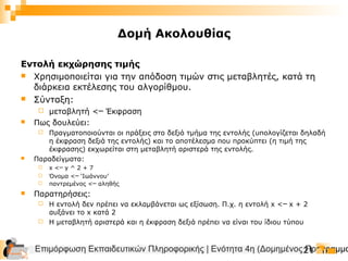 Επιμόρφωση Εκπαιδευτικών Πληροφορικής | Ενότητα 4η (Δομημένος Προγραμμα21
Εντολή εκχώρησης τιμής
 Χρησιμοποιείται για την απόδοση τιμών στις μεταβλητές, κατά τη
διάρκεια εκτέλεσης του αλγορίθμου.
 Σύνταξη:
 μεταβλητή < Έκφραση─
 Πως δουλεύει:
 Πραγματοποιούνται οι πράξεις στο δεξιό τμήμα της εντολής (υπολογίζεται δηλαδή
η έκφραση δεξιά της εντολής) και το αποτέλεσμα που προκύπτει (η τιμή της
έκφρασης) εκχωρείται στη μεταβλητή αριστερά της εντολής.
 Παραδείγματα:
 x < y ^ 2 + 7─
 Όνομα < ‘Ιωάννου’─
 παντρεμένος < αληθής─
 Παρατηρήσεις:
 Η εντολή δεν πρέπει να εκλαμβάνεται ως εξίσωση. Π.χ. η εντολή x < x + 2─
αυξάνει το x κατά 2
 Η μεταβλητή αριστερά και η έκφραση δεξιά πρέπει να είναι του ίδιου τύπου
Δομή Ακολουθίας
 