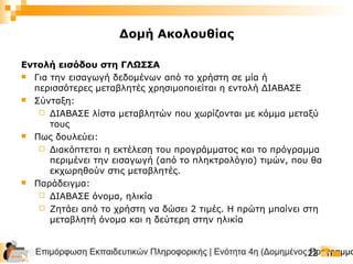 Επιμόρφωση Εκπαιδευτικών Πληροφορικής | Ενότητα 4η (Δομημένος Προγραμμα22
Δομή Ακολουθίας
Εντολή εισόδου στη ΓΛΩΣΣΑ
 Για την εισαγωγή δεδομένων από το χρήστη σε μία ή
περισσότερες μεταβλητές χρησιμοποιείται η εντολή ΔΙΑΒΑΣΕ
 Σύνταξη:
 ΔΙΑΒΑΣΕ λίστα μεταβλητών που χωρίζονται με κόμμα μεταξύ
τους
 Πως δουλεύει:
 Διακόπτεται η εκτέλεση του προγράμματος και το πρόγραμμα
περιμένει την εισαγωγή (από το πληκτρολόγιο) τιμών, που θα
εκχωρηθούν στις μεταβλητές.
 Παράδειγμα:
 ΔΙΑΒΑΣΕ όνομα, ηλικία
 Ζητάει από το χρήστη να δώσει 2 τιμές. Η πρώτη μπαίνει στη
μεταβλητή όνομα και η δεύτερη στην ηλικία
 
