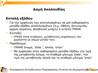 Επιμόρφωση Εκπαιδευτικών Πληροφορικής | Ενότητα 4η (Δομημένος Προγραμμα23
Εντολή εξόδου
 Για την εμφάνιση των αποτελεσμάτων σε μία καθορισμένη
μονάδα εξόδου αποτελεσμάτων (π.χ. Οθόνη, Εκτυπωτής,
αρχείο κειμένου, βοηθητική μνήμη) η εντολή ΓΡΑΨΕ
 Σύνταξη:
 ΓΡΑΨΕ λίστα σταθερών, μεταβλητών(,εκφράσεων) που
χωρίζονται με κόμμα μεταξύ τους
 Παράδειγμα:
 ΓΡΑΨΕ όνομα, ‘είσαι ’, ηλικία, ‘ετών’
 Θα εμφανίσει στην καθορισμένη μονάδα εξόδου την τιμή
της μεταβλητής όνομα, το σταθερό μήνυμα ‘είσαι’, την
τιμή της μεταβλητής ηλικία και το σταθερό μήνυμα ‘ετών’
Δομή Ακολουθίας
 