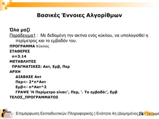 Επιμόρφωση Εκπαιδευτικών Πληροφορικής | Ενότητα 4η (Δομημένος Προγραμμα24
Βασικές Έννοιες Αλγορίθμων
Όλα μαζί
Παράδειγμα1 : Με δεδομένη την ακτίνα ενός κύκλου, να υπολογισθεί η
περίμετρος και το εμβαδόν του.
ΠΡΟΓΡΑΜΜΑ Κύκλος
ΣΤΑΘΕΡΕΣ
π=3.14
ΜΕΤΑΒΛΗΤΕΣ
ΠΡΑΓΜΑΤΙΚΕΣ: Ακτ, Εμβ, Περ
ΑΡΧΗ
ΔΙΑΒΑΣΕ Ακτ
Περ<- 2*π*Ακτ
Εμβ<- π*Ακτ^2
ΓΡΑΨΕ ‘Η Περίμετρο είναι:’, Περ, ‘. Το εμβαδό:’, Εμβ
ΤΕΛΟΣ_ΠΡΟΓΡΑΜΜΑΤΟΣ
 