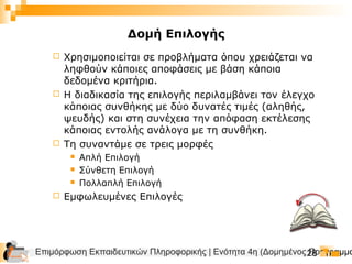 Επιμόρφωση Εκπαιδευτικών Πληροφορικής | Ενότητα 4η (Δομημένος Προγραμμα28
 Χρησιμοποιείται σε προβλήματα όπου χρειάζεται να
ληφθούν κάποιες αποφάσεις με βάση κάποια
δεδομένα κριτήρια.
 Η διαδικασία της επιλογής περιλαμβάνει τον έλεγχο
κάποιας συνθήκης με δύο δυνατές τιμές (αληθής,
ψευδής) και στη συνέχεια την απόφαση εκτέλεσης
κάποιας εντολής ανάλογα με τη συνθήκη.
 Τη συναντάμε σε τρεις μορφές
 Απλή Επιλογή
 Σύνθετη Επιλογή
 Πολλαπλή Επιλογή
 Εμφωλευμένες Επιλογές
Δομή Επιλογής
 