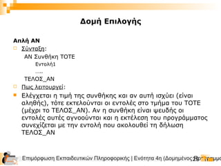Επιμόρφωση Εκπαιδευτικών Πληροφορικής | Ενότητα 4η (Δομημένος Προγραμμα29
Δομή Επιλογής
Απλή ΑΝ
 Σύνταξη:
ΑΝ Συνθήκη ΤΟΤΕ
Εντολή1
…..
ΤΕΛΟΣ_ΑΝ
 Πως λειτουργεί:
 Ελέγχεται η τιμή της συνθήκης και αν αυτή ισχύει (είναι
αληθής), τότε εκτελούνται οι εντολές στο τμήμα του ΤΟΤΕ
(μέχρι το ΤΕΛΟΣ_ΑΝ). Αν η συνθήκη είναι ψευδής οι
εντολές αυτές αγνοούνται και η εκτέλεση του προγράμματος
συνεχίζεται με την εντολή που ακολουθεί τη δήλωση
ΤΕΛΟΣ_ΑΝ
 