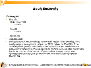 Επιμόρφωση Εκπαιδευτικών Πληροφορικής | Ενότητα 4η (Δομημένος Προγραμμα31
Δομή Επιλογής
Σύνθετη ΑΝ
 Σύνταξη:
ΑΝ Συνθήκη ΤΟΤΕ
Εντολή1
…..
ΑΛΛΙΩΣ
Εντολή2
…..
ΤΕΛΟΣ_ΑΝ
 Πως δουλεύει:
 Ελέγχεται η τιμή της συνθήκης και αν αυτή ισχύει (είναι αληθής), τότε
εκτελούνται οι εντολές στο τμήμα του ΤΟΤΕ (μέχρι το ΑΛΛΙΩΣ). Αν η
συνθήκη είναι ψευδής οι εντολές αυτές αγνοούνται και εκτελούνται οι
εντολές στο τμήμα του ΑΛΛΙΩΣ (μέχρι το ΤΕΛΟΣ_ΑΝ). Σε κάθε περίπτωση
λοιπόν εκτελείται μόνο το ένα τμήμα εντολών και η εκτέλεση του
προγράμματος συνεχίζεται με την εντολή που ακολουθεί τη δήλωση
ΤΕΛΟΣ_ΑΝ
 