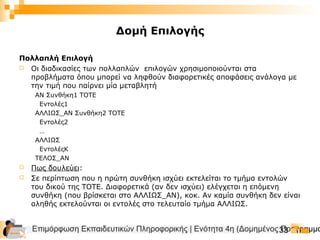 Επιμόρφωση Εκπαιδευτικών Πληροφορικής | Ενότητα 4η (Δομημένος Προγραμμα33
Δομή Επιλογής
Πολλαπλή Επιλογή
 Οι διαδικασίες των πολλαπλών επιλογών χρησιμοποιούνται στα
προβλήματα όπου μπορεί να ληφθούν διαφορετικές αποφάσεις ανάλογα με
την τιμή που παίρνει μία μεταβλητή
ΑΝ Συνθήκη1 ΤΟΤΕ
Εντολές1
ΑΛΛΙΩΣ_ΑΝ Συνθήκη2 ΤΟΤΕ
Εντολές2
…
ΑΛΛΙΩΣ
ΕντολέςΚ
ΤΕΛΟΣ_ΑΝ
 Πως δουλεύει:
 Σε περίπτωση που η πρώτη συνθήκη ισχύει εκτελείται το τμήμα εντολών
του δικού της ΤΟΤΕ. Διαφορετικά (αν δεν ισχύει) ελέγχεται η επόμενη
συνθήκη (που βρίσκεται στο ΑΛΛΙΩΣ_ΑΝ), κοκ. Αν καμία συνθήκη δεν είναι
αληθής εκτελούνται οι εντολές στο τελευταίο τμήμα ΑΛΛΙΩΣ.
 