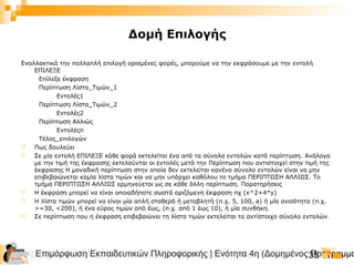 Επιμόρφωση Εκπαιδευτικών Πληροφορικής | Ενότητα 4η (Δομημένος Προγραμμα35
Δομή Επιλογής
Εναλλακτικά την πολλαπλή επιλογή ορισμένες φορές, μπορούμε να την εκφράσουμε με την εντολή
ΕΠΙΛΕΞΕ
Επίλεξε έκφραση
Περίπτωση Λίστα_Τιμών_1
Εντολές1
Περίπτωση Λίστα_Τιμών_2
Εντολές2
Περίπτωση Αλλιώς
Εντολέςn
Τέλος_επιλογών
 Πως δουλεύει
 Σε μία εντολή ΕΠΙΛΕΞΕ κάθε φορά εκτελείται ένα από τα σύνολα εντολών κατά περίπτωση. Ανάλογα
με την τιμή της έκφρασης εκτελούνται οι εντολές μετά την Περίπτωση που αντιστοιχεί στην τιμή της
έκφρασης Η μοναδική περίπτωση στην οποία δεν εκτελείται κανένα σύνολο εντολών είναι να μην
επιβεβαιώνεται καμία λίστα τιμών και να μην υπάρχει καθόλου το τμήμα ΠΕΡΙΠΤΩΣΗ ΑΛΛΙΩΣ. Το
τμήμα ΠΕΡΙΠΤΩΣΗ ΑΛΛΙΩΣ ερμηνεύεται ως σε κάθε άλλη περίπτωση. Παρατηρήσεις
 Η έκφραση μπορεί να είναι οποιαδήποτε σωστά οριζόμενη έκφραση πχ (x^2+4*y)
 Η λίστα τιμών μπορεί να είναι μία απλή σταθερά ή μεταβλητή (π.χ. 5, 100, a) ή μία ανισότητα (π.χ.
>=30, <200), ή ένα εύρος τιμών από έως, (π.χ. από 1 έως 10), ή μία συνθήκη.
 Σε περίπτωση που η έκφραση επιβεβαιώνει τη λίστα τιμών εκτελείται το αντίστοιχο σύνολο εντολών.
 